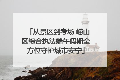 从景区到考场 崂山区综合执法端午假期全方位守护城市安宁