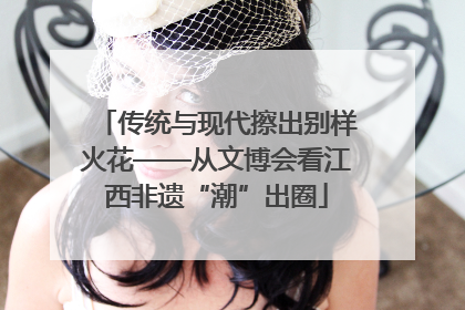 传统与现代擦出别样火花——从文博会看江西非遗“潮”出圈