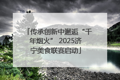 传承创新中邂逅“千年烟火” 2025济宁美食联赛启动