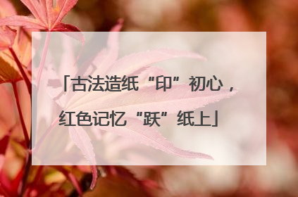 古法造纸“印”初心，红色记忆“跃”纸上