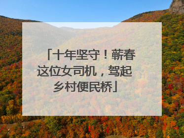 十年坚守！蕲春这位女司机，驾起乡村便民桥