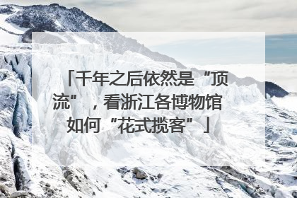 千年之后依然是“顶流”，看浙江各博物馆如何“花式揽客”