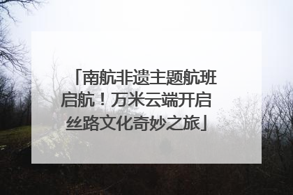 南航非遗主题航班启航！万米云端开启丝路文化奇妙之旅