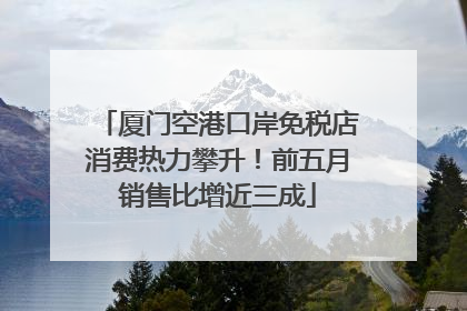 厦门空港口岸免税店消费热力攀升！前五月销售比增近三成