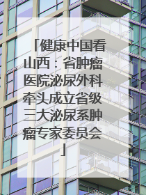 健康中国看山西：省肿瘤医院泌尿外科牵头成立省级三大泌尿系肿瘤专家委员会