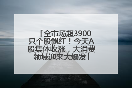 全市场超3900只个股飘红！今天A股集体收涨，大消费领域迎来大爆发