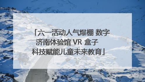 六一活动人气爆棚 数字济南体验馆 VR 盒子 科技赋能儿童未来教育
