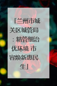 兰州市城关区城管局：精管细治优环境 市容焕新惠民生