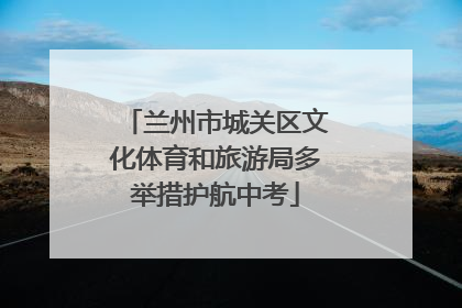 兰州市城关区文化体育和旅游局多举措护航中考