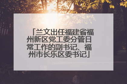 兰文出任福建省福州新区党工委分管日常工作的副书记、福州市长乐区委书记