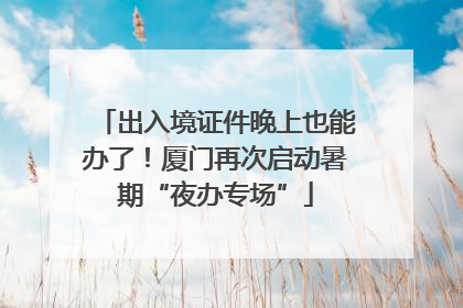 出入境证件晚上也能办了！厦门再次启动暑期“夜办专场”