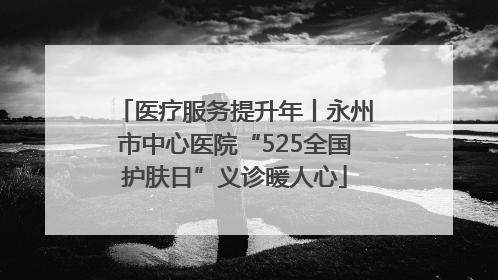 医疗服务提升年丨永州市中心医院“525全国护肤日”义诊暖人心