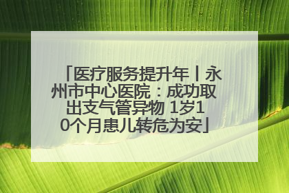 医疗服务提升年丨永州市中心医院：成功取出支气管异物 1岁10个月患儿转危为安