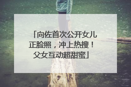 向佐首次公开女儿正脸照，冲上热搜！父女互动超甜蜜
