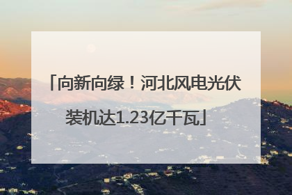 向新向绿！河北风电光伏装机达1.23亿千瓦