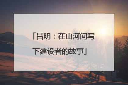 吕明：在山河间写下建设者的故事
