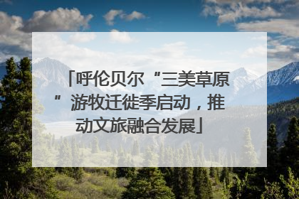 呼伦贝尔“三美草原”游牧迁徙季启动，推动文旅融合发展