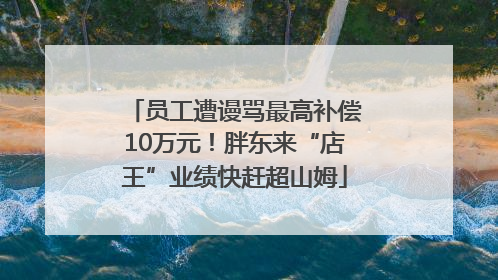 员工遭谩骂最高补偿10万元！胖东来“店王”业绩快赶超山姆