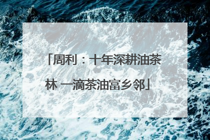 周利：十年深耕油茶林 一滴茶油富乡邻