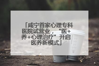 咸宁首家心理专科医院试营业，“医+养+心理治疗”开启医养新模式