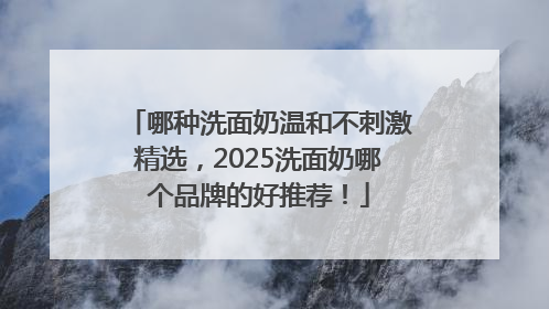 哪种洗面奶温和不刺激精选，2025洗面奶哪个品牌的好推荐！