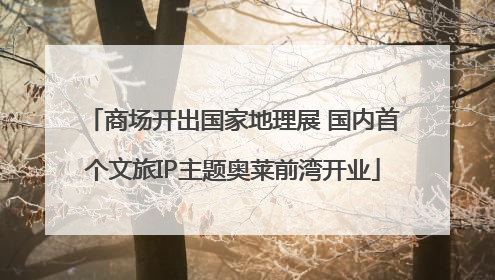 商场开出国家地理展 国内首个文旅IP主题奥莱前湾开业