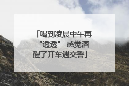 喝到凌晨中午再“透透” 感觉酒醒了开车遇交警