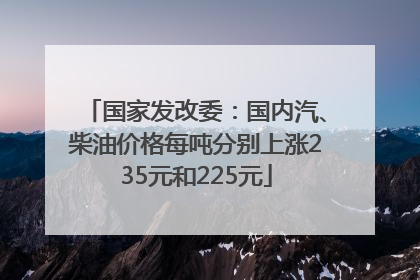 国家发改委：国内汽、柴油价格每吨分别上涨235元和225元
