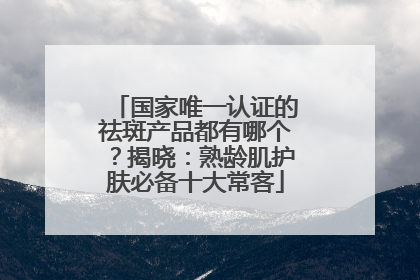 国家唯一认证的祛斑产品都有哪个？揭晓：熟龄肌护肤必备十大常客