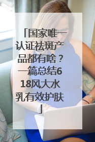 国家唯一认证祛斑产品都有啥？一篇总结618风大水乳有效护肤