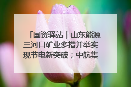 国资驿站｜山东能源三河口矿业多措并举实现节电新突破；中航集团开通广州—北京—格拉斯哥全货机航线