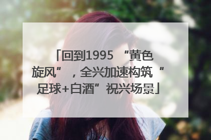 回到1995 “黄色旋风”，全兴加速构筑“足球+白酒”祝兴场景