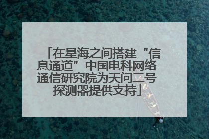 在星海之间搭建“信息通道”中国电科网络通信研究院为天问二号探测器提供支持