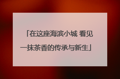 在这座海滨小城 看见一抹茶香的传承与新生