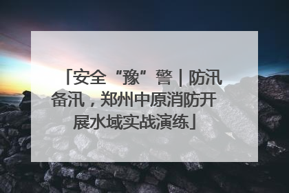 安全“豫”警｜防汛备汛，郑州中原消防开展水域实战演练