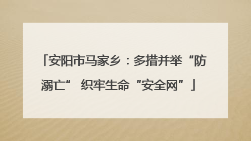 安阳市马家乡：多措并举“防溺亡” 织牢生命“安全网”