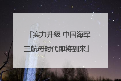 实力升级 中国海军三航母时代即将到来