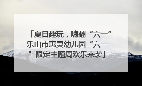 夏日趣玩，嗨翻“六一” 乐山市惠灵幼儿园“六一”限定主题周欢乐来袭