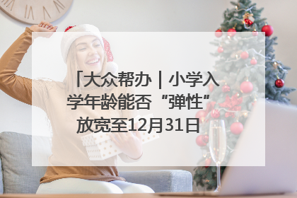 大众帮办｜小学入学年龄能否“弹性”放宽至12月31日？有地方已在探索