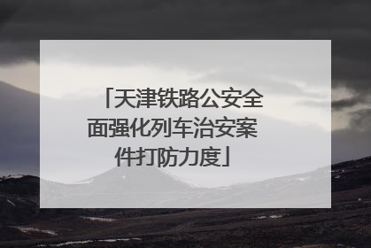 天津铁路公安全面强化列车治安案件打防力度