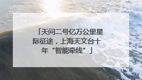 天问二号亿万公里星际征途，上海天文台十年“智能牵线”