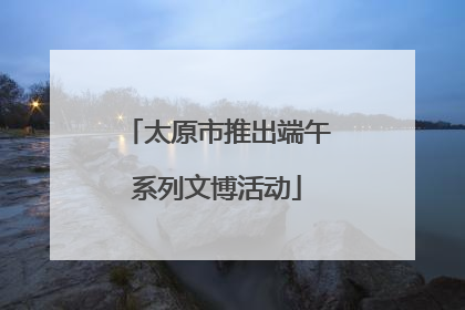 太原市推出端午系列文博活动