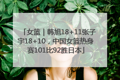 女篮｜韩旭18+11张子宇18+10，中国女篮热身赛101比92胜日本