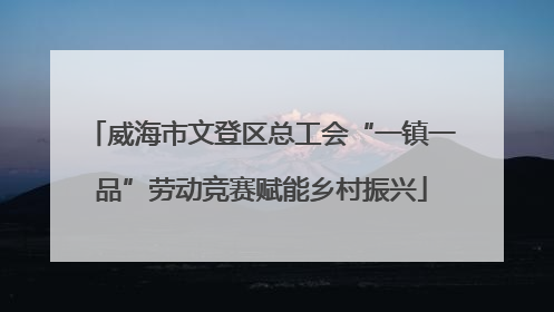 威海市文登区总工会“一镇一品”劳动竞赛赋能乡村振兴