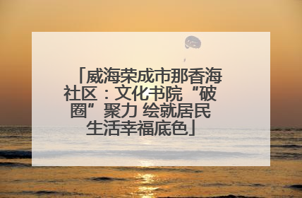 威海荣成市那香海社区：文化书院“破圈”聚力 绘就居民生活幸福底色