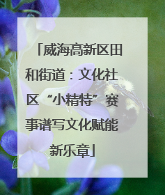 威海高新区田和街道：文化社区“小精特”赛事谱写文化赋能新乐章