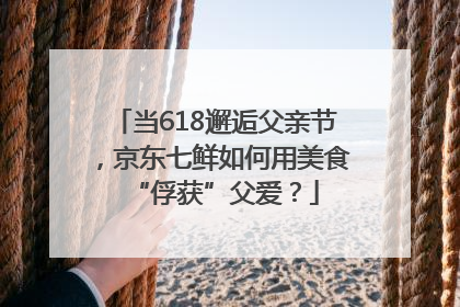 当618邂逅父亲节，京东七鲜如何用美食“俘获”父爱？