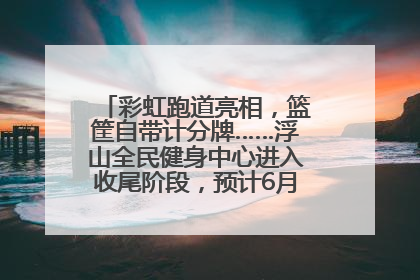 彩虹跑道亮相，篮筐自带计分牌……浮山全民健身中心进入收尾阶段，预计6月30日试运营