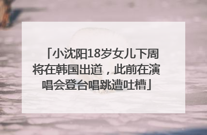小沈阳18岁女儿下周将在韩国出道，此前在演唱会登台唱跳遭吐槽