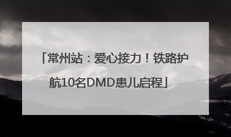 常州站：爱心接力！铁路护航10名DMD患儿启程